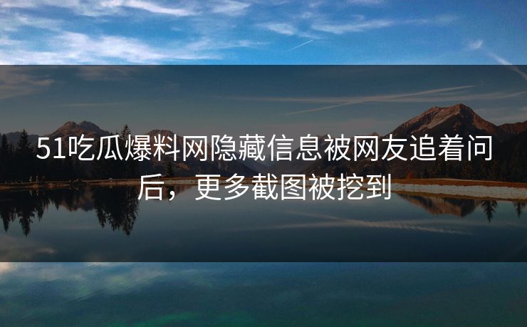51吃瓜爆料网隐藏信息被网友追着问后，更多截图被挖到