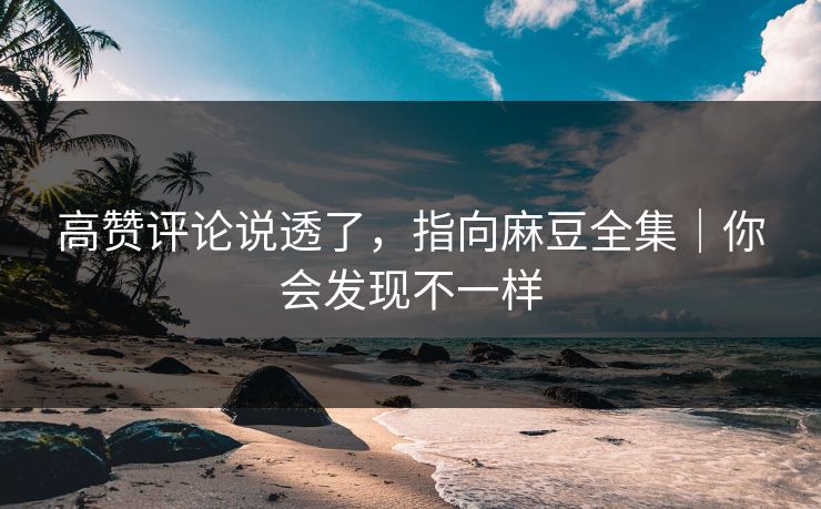 高赞评论说透了，指向麻豆全集｜你会发现不一样
