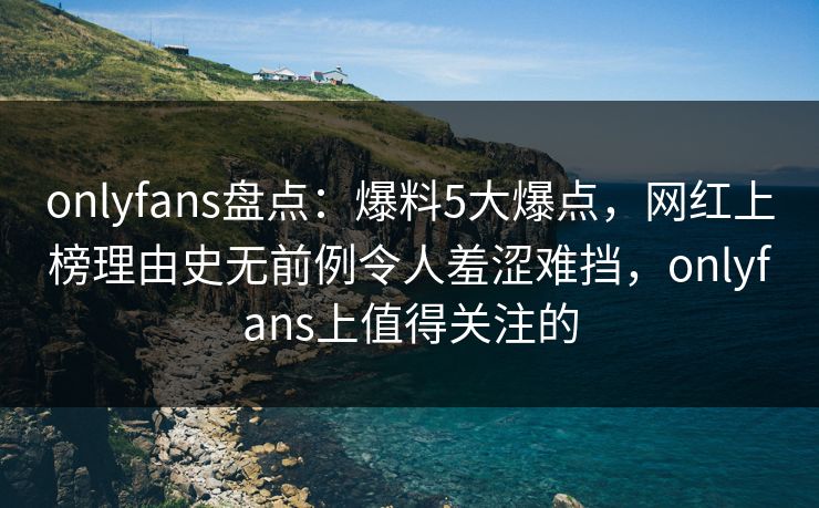 onlyfans盘点：爆料5大爆点，网红上榜理由史无前例令人羞涩难挡，onlyfans上值得关注的