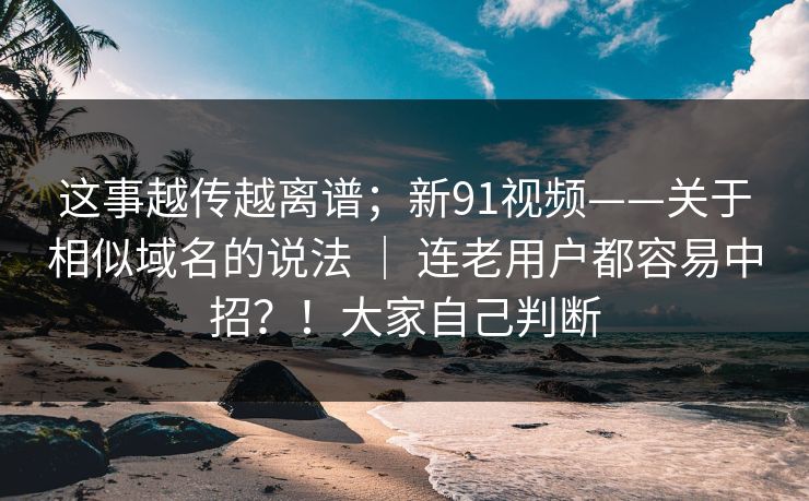 这事越传越离谱；新91视频——关于相似域名的说法 ｜ 连老用户都容易中招？！大家自己判断