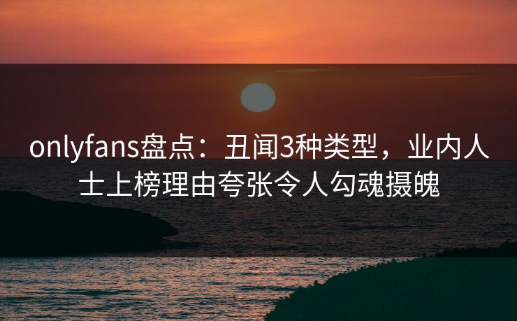 onlyfans盘点：丑闻3种类型，业内人士上榜理由夸张令人勾魂摄魄