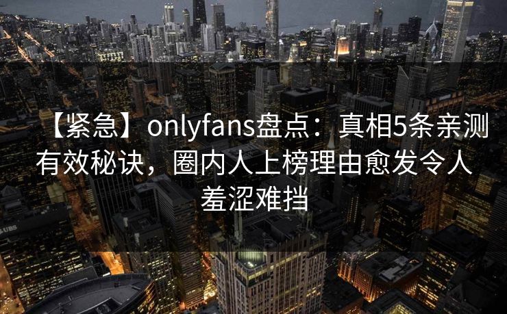 【紧急】onlyfans盘点：真相5条亲测有效秘诀，圈内人上榜理由愈发令人羞涩难挡