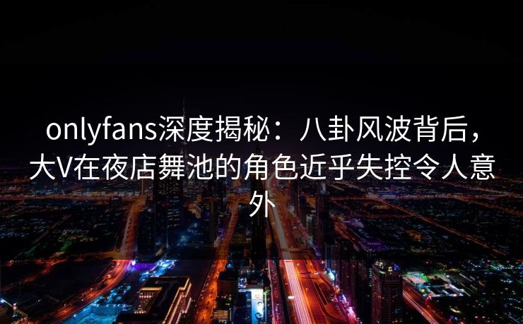 onlyfans深度揭秘：八卦风波背后，大V在夜店舞池的角色近乎失控令人意外