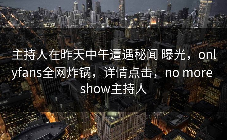 主持人在昨天中午遭遇秘闻 曝光，onlyfans全网炸锅，详情点击，no more show主持人