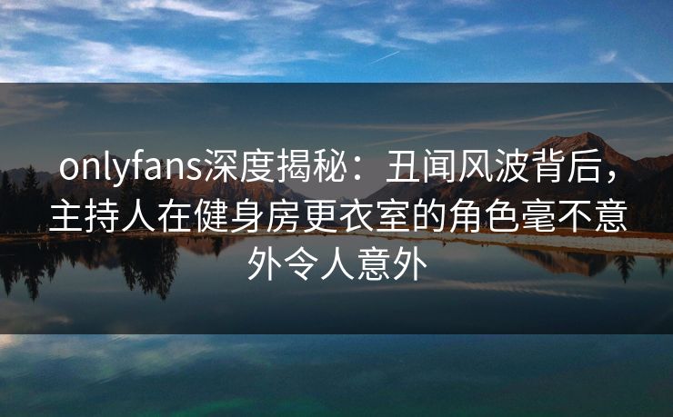 onlyfans深度揭秘：丑闻风波背后，主持人在健身房更衣室的角色毫不意外令人意外