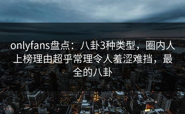 onlyfans盘点:八卦3种类型,圈内人上榜理由超乎常理令人羞涩难挡,最全的八卦 onlyfans盘点:八卦3种类型,圈内人上榜理由超乎常理令人羞涩难挡,最全的八卦