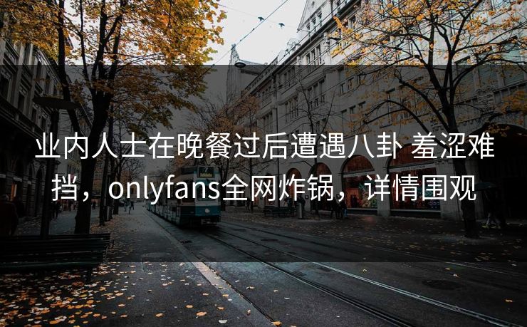 业内人士在晚餐过后遭遇八卦 羞涩难挡，onlyfans全网炸锅，详情围观