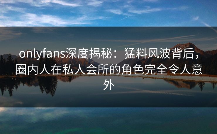 onlyfans深度揭秘：猛料风波背后，圈内人在私人会所的角色完全令人意外
