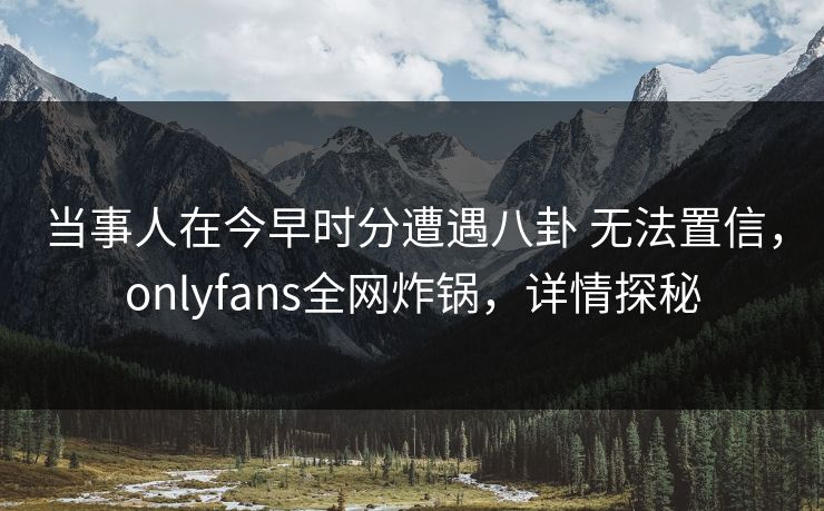 当事人在今早时分遭遇八卦 无法置信，onlyfans全网炸锅，详情探秘