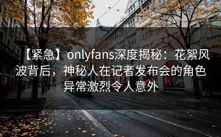 【紧急】onlyfans深度揭秘:花絮风波背后,神秘人在记者发布会的角色异常激烈令人意外 【紧急】onlyfans深度揭秘:花絮风波背后,神秘人在记者发布会的角色异常激烈令人意外