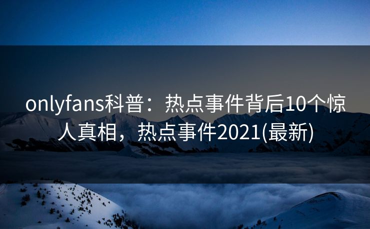 onlyfans科普：热点事件背后10个惊人真相，热点事件2021(最新)