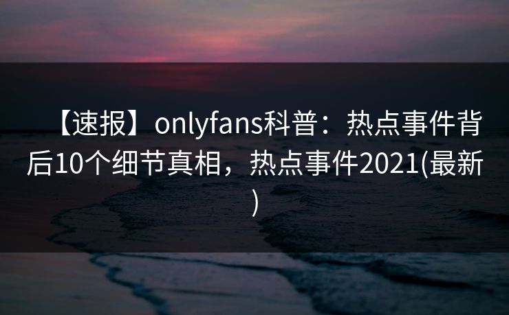 【速报】onlyfans科普:热点事件背后10个细节真相,热点事件2021(最新) 【速报】onlyfans科普:热点事件背后10个细节真相,热点事件2021(最新)