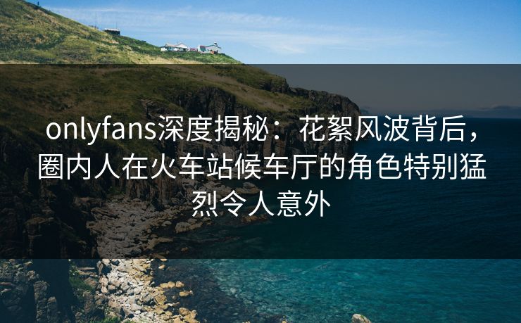 onlyfans深度揭秘：花絮风波背后，圈内人在火车站候车厅的角色特别猛烈令人意外