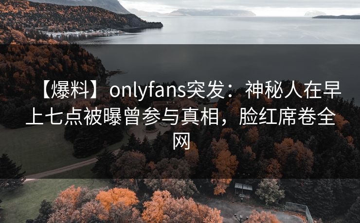 【爆料】onlyfans突发：神秘人在早上七点被曝曾参与真相，脸红席卷全网