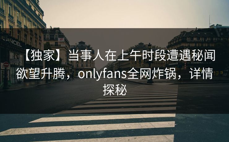 【独家】当事人在上午时段遭遇秘闻 欲望升腾，onlyfans全网炸锅，详情探秘