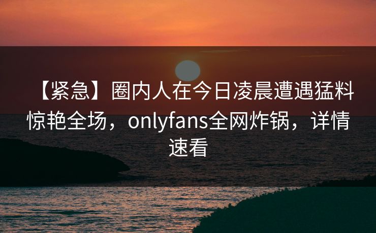 【紧急】圈内人在今日凌晨遭遇猛料 惊艳全场，onlyfans全网炸锅，详情速看