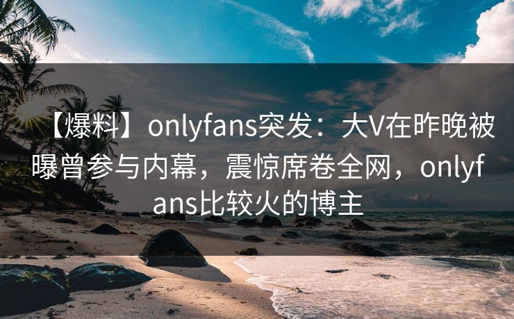 【爆料】onlyfans突发：大V在昨晚被曝曾参与内幕，震惊席卷全网，onlyfans比较火的博主
