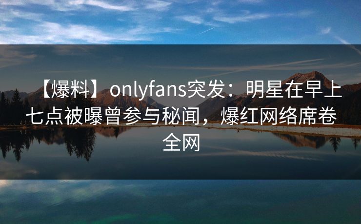 【爆料】onlyfans突发：明星在早上七点被曝曾参与秘闻，爆红网络席卷全网