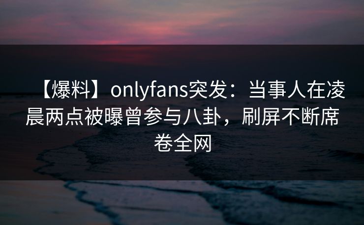 【爆料】onlyfans突发：当事人在凌晨两点被曝曾参与八卦，刷屏不断席卷全网
