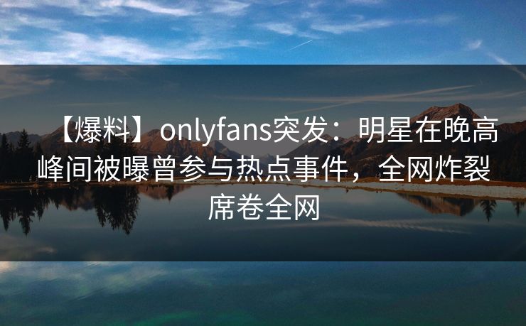 【爆料】onlyfans突发：明星在晚高峰间被曝曾参与热点事件，全网炸裂席卷全网