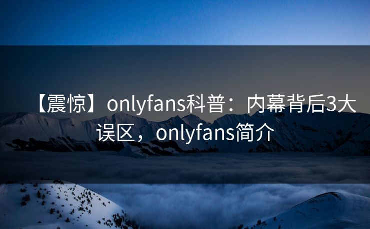 【震惊】onlyfans科普：内幕背后3大误区，onlyfans简介