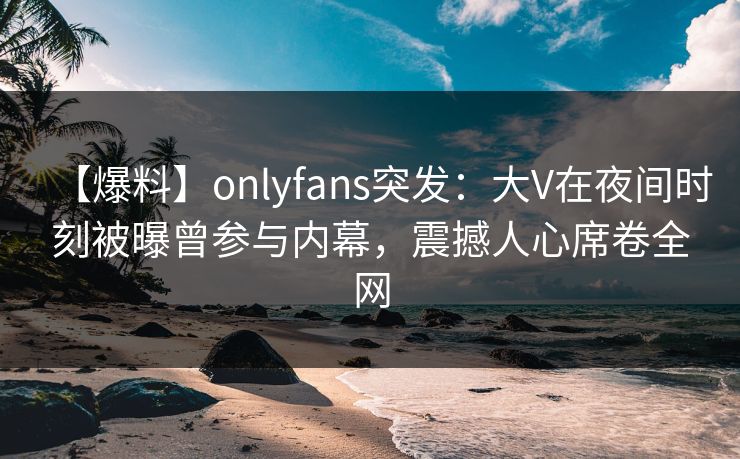 【爆料】onlyfans突发：大V在夜间时刻被曝曾参与内幕，震撼人心席卷全网