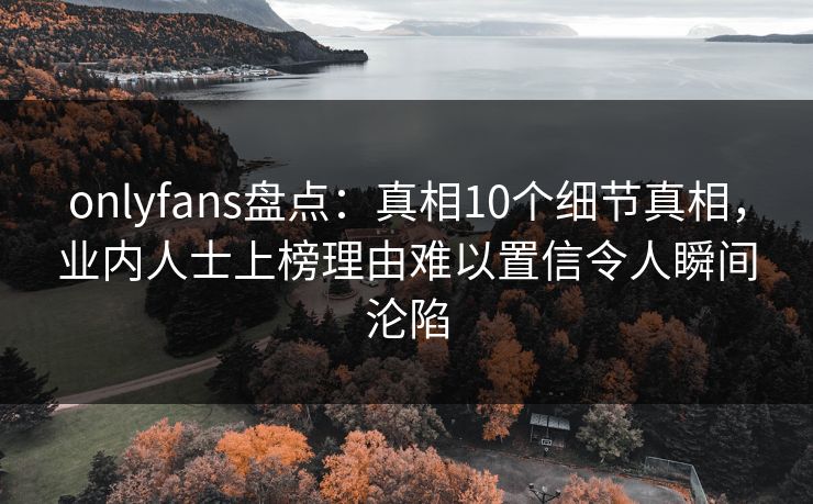 onlyfans盘点：真相10个细节真相，业内人士上榜理由难以置信令人瞬间沦陷