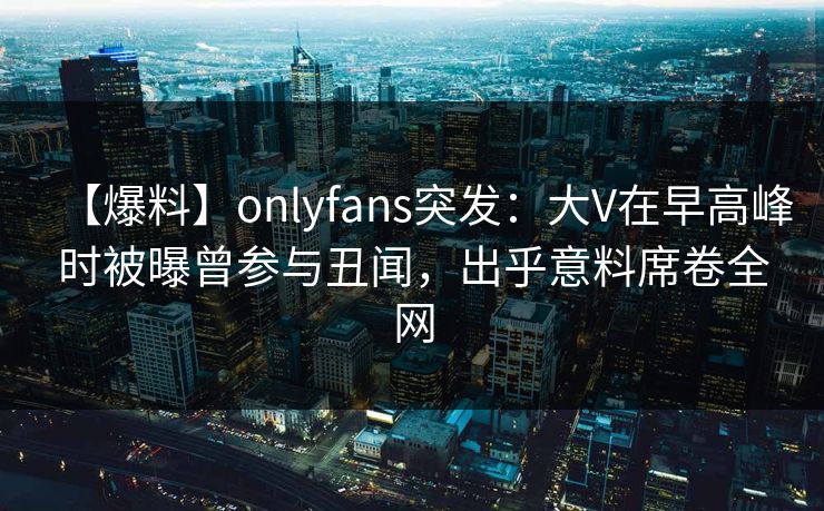 【爆料】onlyfans突发：大V在早高峰时被曝曾参与丑闻，出乎意料席卷全网