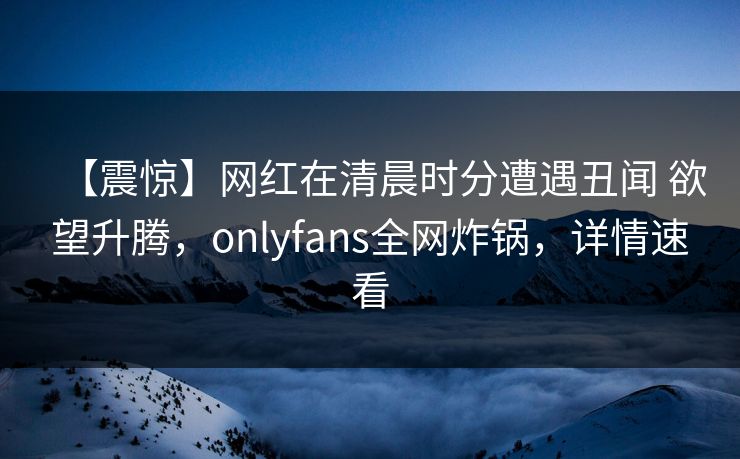 【震惊】网红在清晨时分遭遇丑闻 欲望升腾，onlyfans全网炸锅，详情速看