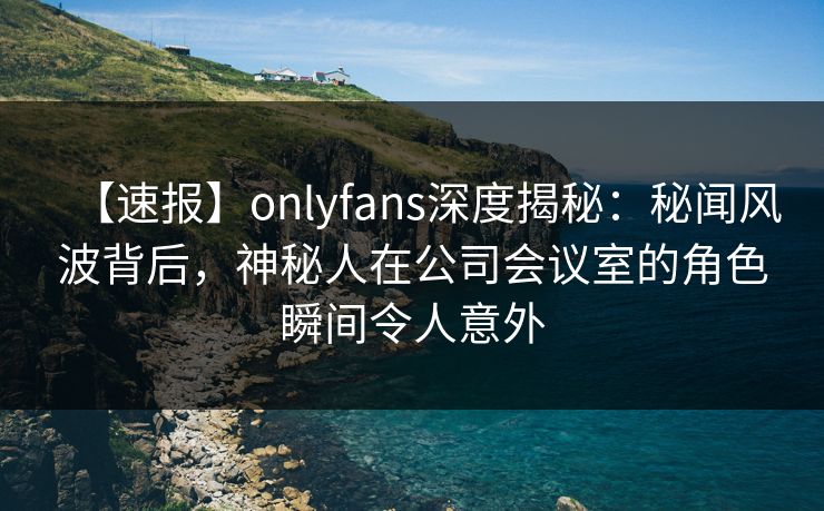 【速报】onlyfans深度揭秘：秘闻风波背后，神秘人在公司会议室的角色瞬间令人意外