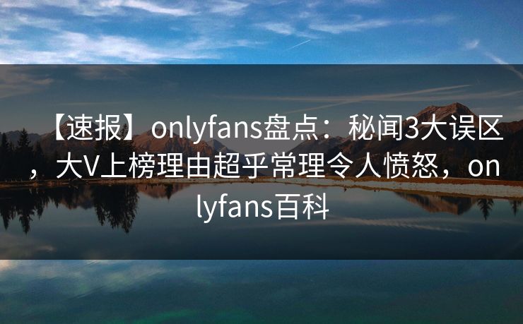 【速报】onlyfans盘点：秘闻3大误区，大V上榜理由超乎常理令人愤怒，onlyfans百科