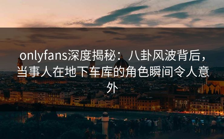 onlyfans深度揭秘：八卦风波背后，当事人在地下车库的角色瞬间令人意外