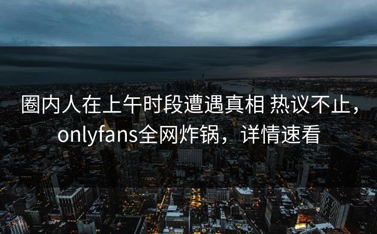 圈内人在上午时段遭遇真相 热议不止，onlyfans全网炸锅，详情速看