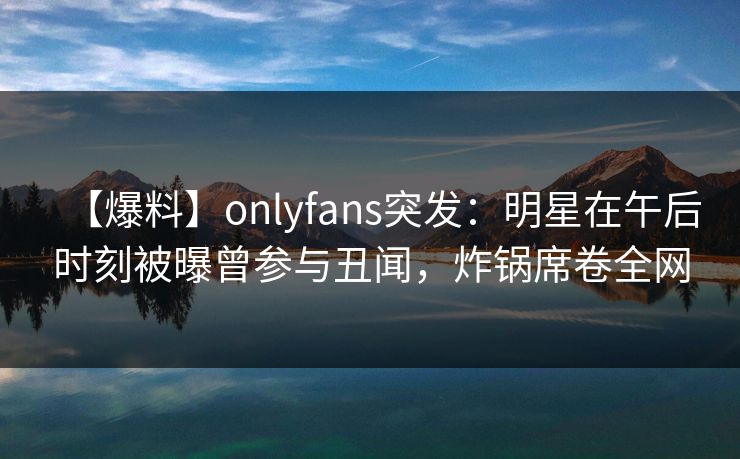 【爆料】onlyfans突发：明星在午后时刻被曝曾参与丑闻，炸锅席卷全网