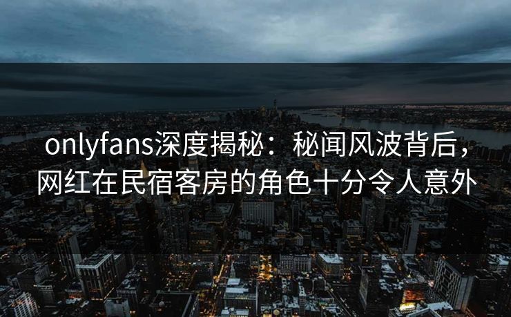 onlyfans深度揭秘：秘闻风波背后，网红在民宿客房的角色十分令人意外