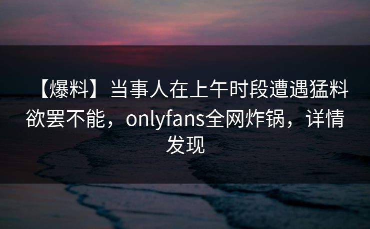 【爆料】当事人在上午时段遭遇猛料 欲罢不能，onlyfans全网炸锅，详情发现