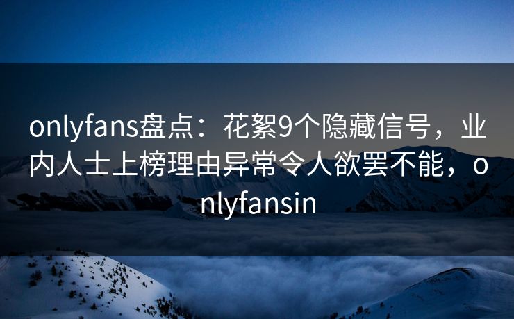 onlyfans盘点：花絮9个隐藏信号，业内人士上榜理由异常令人欲罢不能，onlyfansin