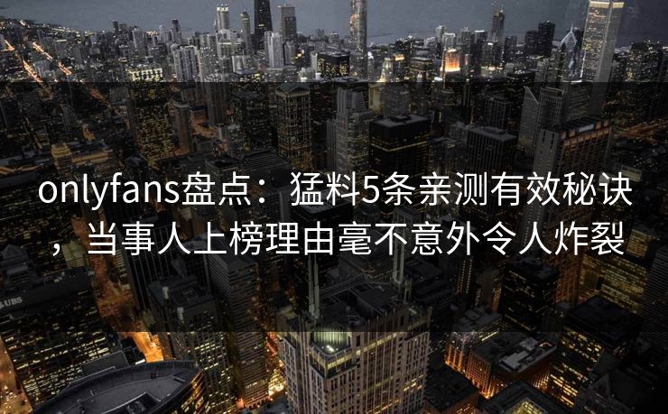onlyfans盘点：猛料5条亲测有效秘诀，当事人上榜理由毫不意外令人炸裂
