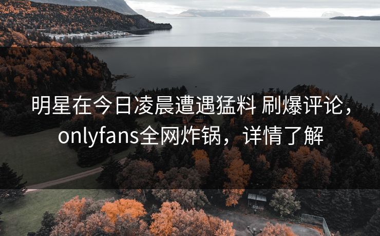 明星在今日凌晨遭遇猛料 刷爆评论,onlyfans全网炸锅,详情了解 明星在今日凌晨遭遇猛料 刷爆评论,onlyfans全网炸锅,详情了解