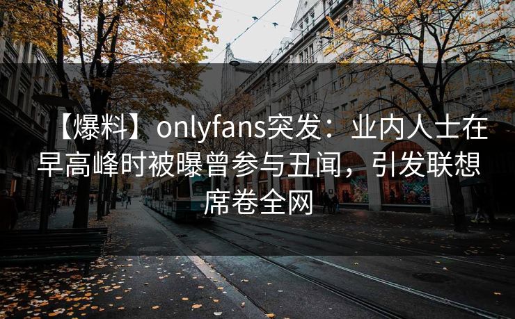 【爆料】onlyfans突发：业内人士在早高峰时被曝曾参与丑闻，引发联想席卷全网