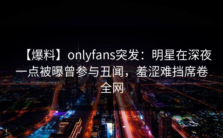 【爆料】onlyfans突发：明星在深夜一点被曝曾参与丑闻，羞涩难挡席卷全网
