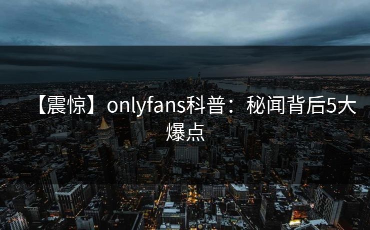 【震惊】onlyfans科普:秘闻背后5大爆点 【震惊】onlyfans科普:秘闻背后5大爆点
