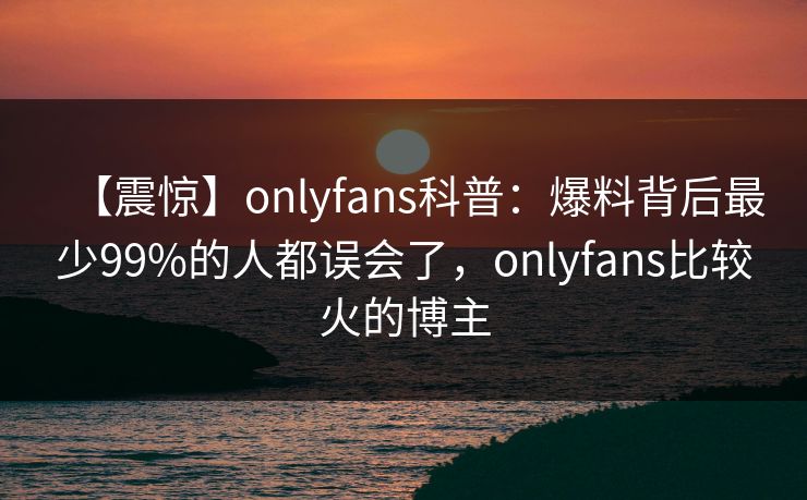 【震惊】onlyfans科普：爆料背后最少99%的人都误会了，onlyfans比较火的博主