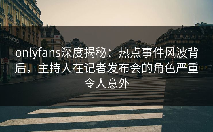 onlyfans深度揭秘:热点事件风波背后,主持人在记者发布会的角色严重令人意外 onlyfans深度揭秘:热点事件风波背后,主持人在记者发布会的角色严重令人意外