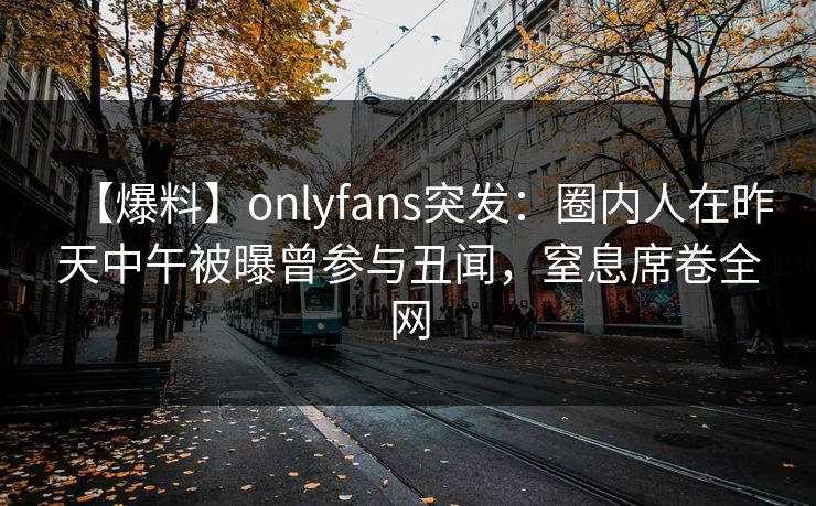 【爆料】onlyfans突发：圈内人在昨天中午被曝曾参与丑闻，窒息席卷全网