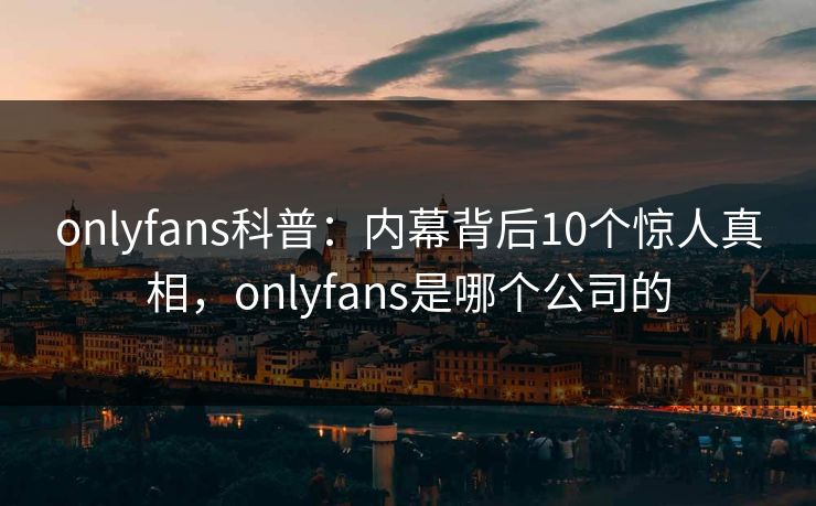 onlyfans科普：内幕背后10个惊人真相，onlyfans是哪个公司的