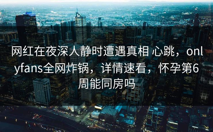 网红在夜深人静时遭遇真相 心跳，onlyfans全网炸锅，详情速看，怀孕第6周能同房吗