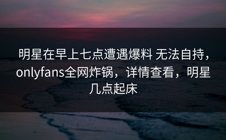 明星在早上七点遭遇爆料 无法自持，onlyfans全网炸锅，详情查看，明星几点起床