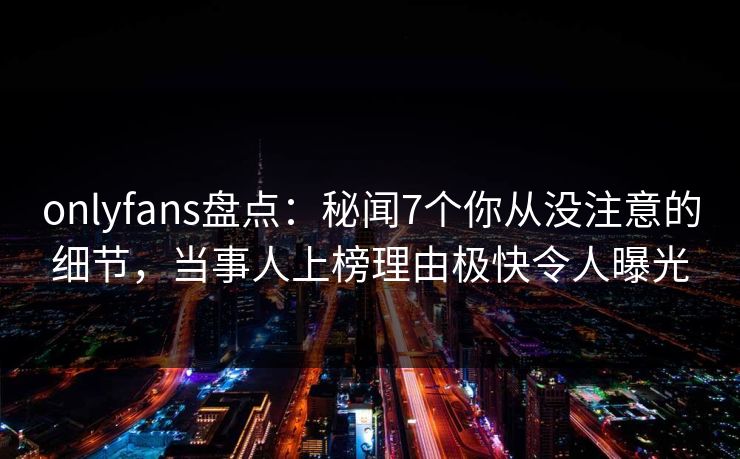 onlyfans盘点：秘闻7个你从没注意的细节，当事人上榜理由极快令人曝光
