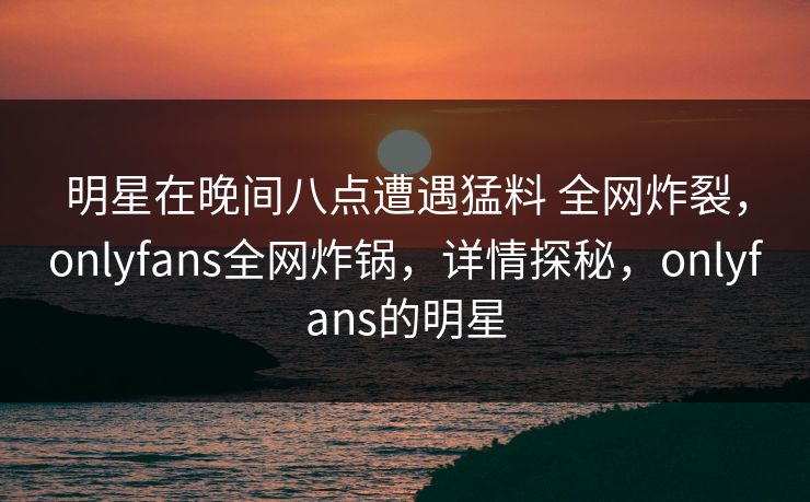 明星在晚间八点遭遇猛料 全网炸裂，onlyfans全网炸锅，详情探秘，onlyfans的明星
